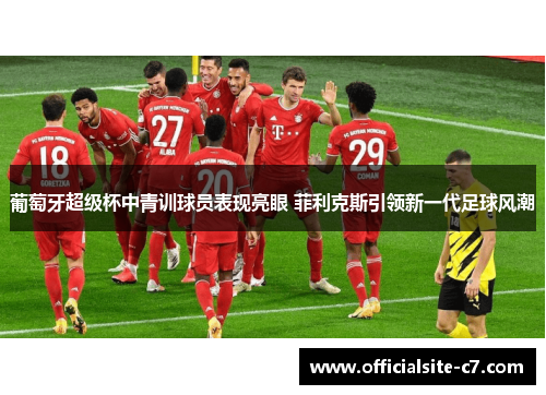 葡萄牙超级杯中青训球员表现亮眼 菲利克斯引领新一代足球风潮